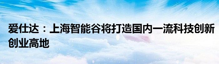 爱仕达:上海智能谷将打造国内一流科技创新创业高地