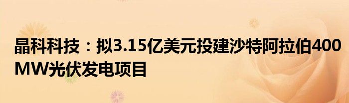 晶科科技:拟3.15亿美元投建沙特阿拉伯400MW光伏发电项目