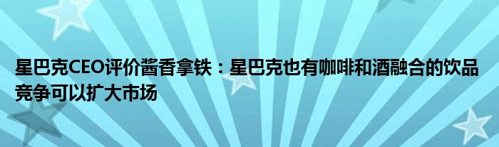 星巴克CEO评价酱香拿铁:星巴克也有咖啡和酒融合的饮品 竞争可以扩大市场