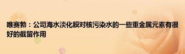 唯赛勃:公司海水淡化膜对核污染水的一些重金属元素有很好的截留作用