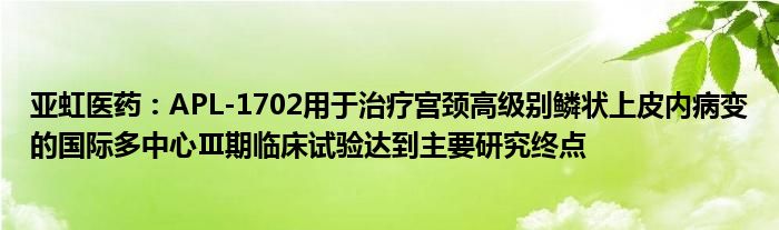 亚虹医药:APL-1702用于治疗宫颈高级别鳞状上皮内病变的国际多中心Ⅲ期临床试验达到主要研究终点