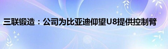 三联锻造：公司为比亚迪仰望U8提供控制臂