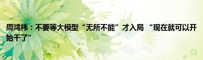 周鸿祎:不要等大模型“无所不能”才入局 “现在就可以开始干了”