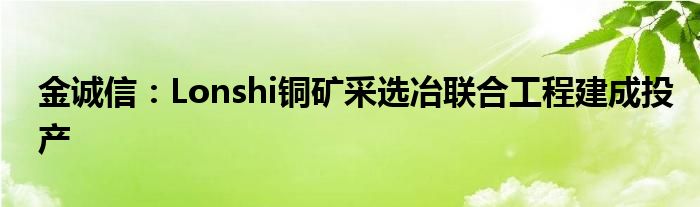 金诚信:Lonshi铜矿采选冶联合工程建成投产