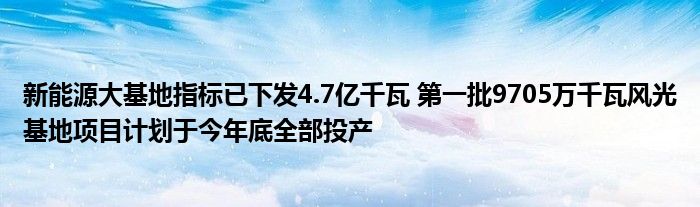 新能源大基地指标已下发4.7亿千瓦 第一批9705万千瓦风光基地项目计划于今年底全部投产