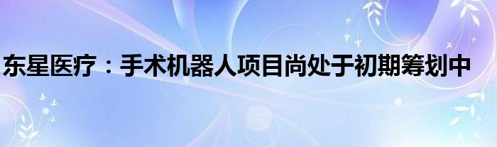 东星医疗：手术机器人项目尚处于初期筹划中