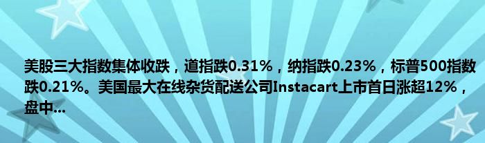 美股三大指数集体收跌,道指跌0.31%,纳指跌0.23%,标普500指数跌0.21%。美国最大在线杂货配送公司Instacart上市首日涨超12%,盘中...