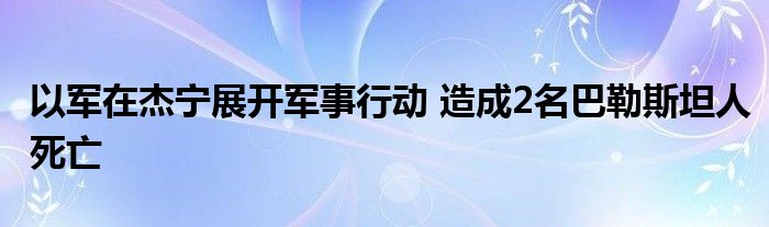 以军在杰宁展开军事行动 造成2名巴勒斯坦人死亡