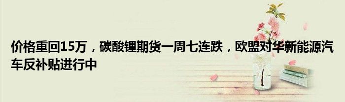 价格重回15万,碳酸锂期货一周七连跌,欧盟对华新能源汽车反补贴进行中