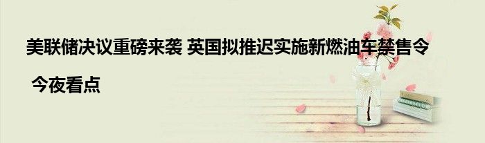 美联储决议重磅来袭 英国拟推迟实施新燃油车禁售令 | 今夜看点