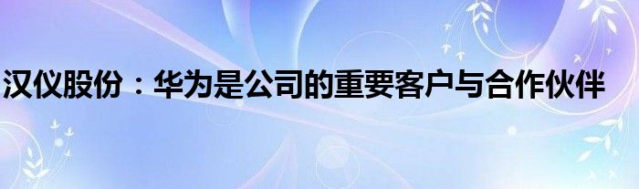汉仪股份:华为是公司的重要客户与合作伙伴