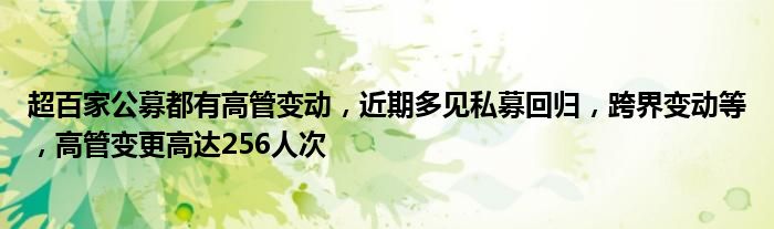 超百家公募都有高管变动,近期多见私募回归,跨界变动等,高管变更高达256人次