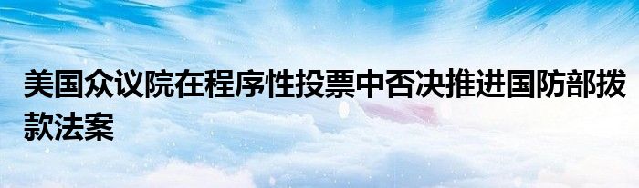 美国众议院在程序性投票中否决推进国防部拨款法案