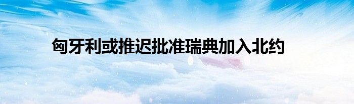 匈牙利或推迟批准瑞典加入北约
