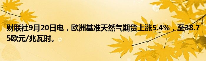 财联社9月20日电,欧洲基准天然气期货上涨5.4%,至38.75欧元/兆瓦时。