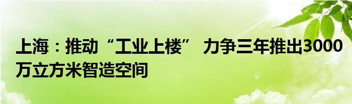 上海:推动“工业上楼” 力争三年推出3000万立方米智造空间