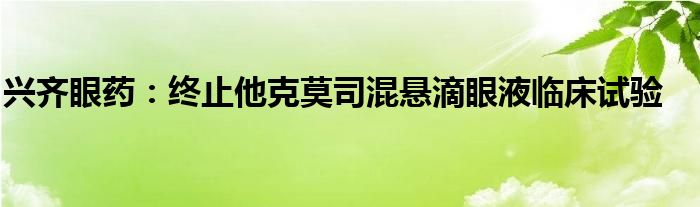 兴齐眼药:终止他克莫司混悬滴眼液临床试验