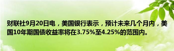 财联社9月20日电,美国银行表示,预计未来几个月内,美国10年期国债收益率将在3.75%至4.25%的范围内。