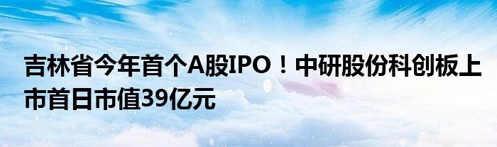 吉林省今年首个A股IPO!中研股份科创板上市首日市值39亿元