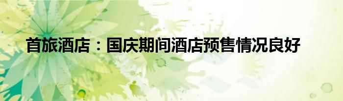 首旅酒店：国庆期间酒店预售情况良好