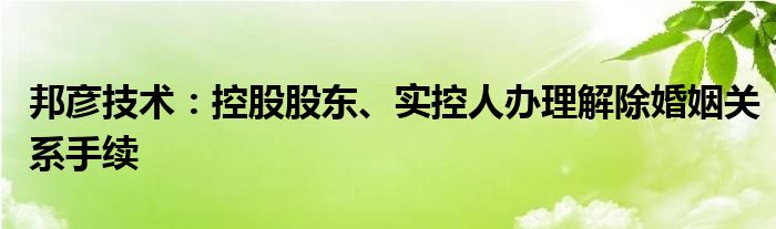 邦彦技术:控股股东、实控人办理解除婚姻关系手续