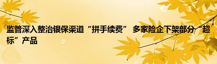 监管深入整治银保渠道“拼手续费” 多家险企下架部分“超标”产品