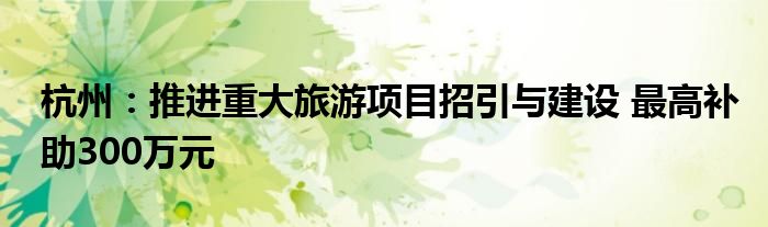 杭州:推进重大旅游项目招引与建设 最高补助300万元