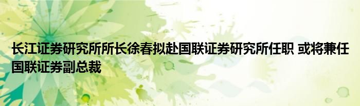 长江证券研究所所长徐春拟赴国联证券研究所任职 或将兼任国联证券副总裁