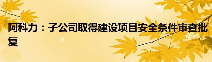 阿科力:子公司取得建设项目安全条件审查批复