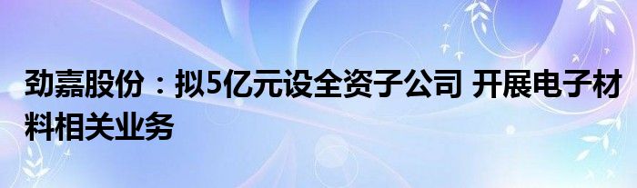 劲嘉股份：拟5亿元设全资子公司 开展电子材料相关业务