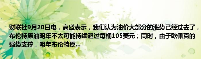 财联社9月20日电,高盛表示,我们认为油价大部分的涨势已经过去了,布伦特原油明年不太可能持续超过每桶105美元;同时,由于欧佩克的强势支撑,明年布伦特原...