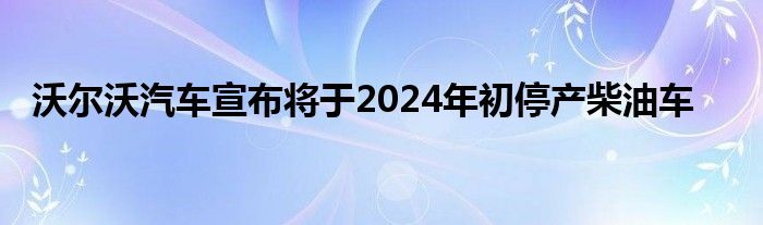 沃尔沃汽车宣布将于2024年初停产柴油车