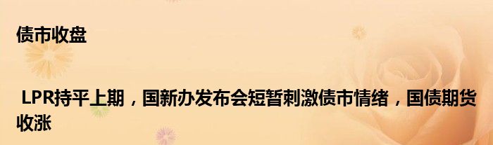 债市收盘 | LPR持平上期,国新办发布会短暂刺激债市情绪,国债期货收涨