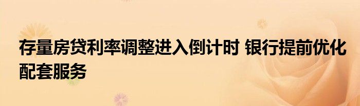 存量房贷利率调整进入倒计时 银行提前优化配套服务