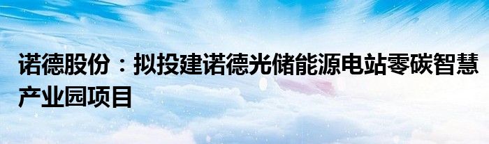 诺德股份:拟投建诺德光储能源电站零碳智慧产业园项目