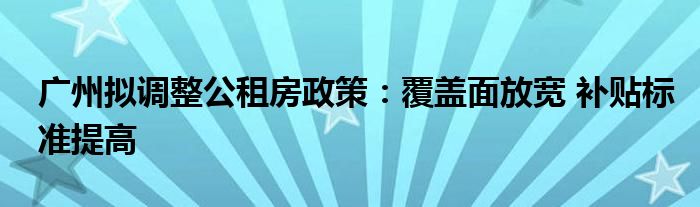 广州拟调整公租房政策:覆盖面放宽 补贴标准提高