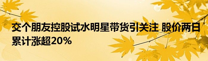 交个朋友控股试水明星带货引关注 股价两日累计涨超20%