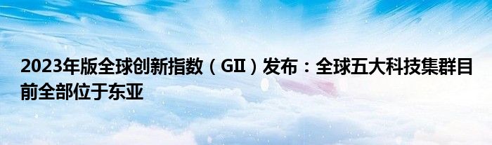 2023年版全球创新指数（GII）发布：全球五大科技集群目前全部位于东亚