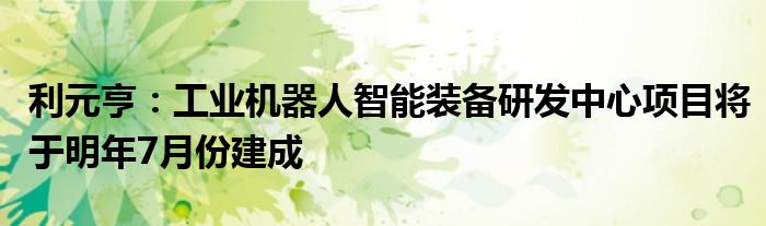 利元亨:工业机器人智能装备研发中心项目将于明年7月份建成