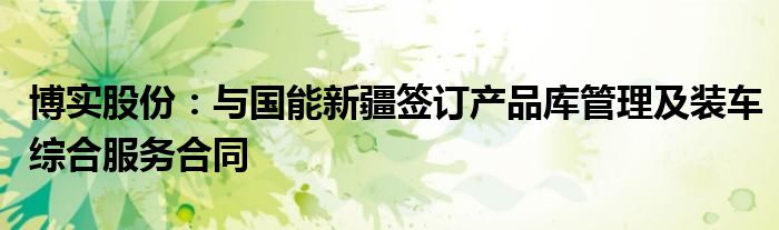 博实股份:与国能新疆签订产品库管理及装车综合服务合同
