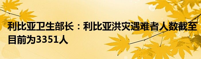 利比亚卫生部长:利比亚洪灾遇难者人数截至目前为3351人