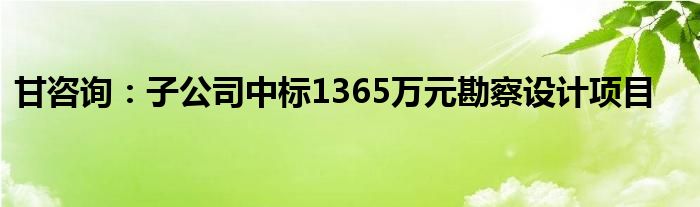 甘咨询:子公司中标1365万元勘察设计项目