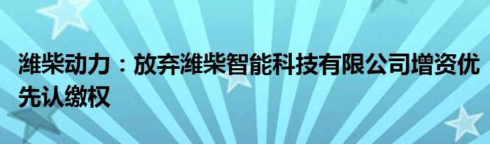 潍柴动力:放弃潍柴智能科技有限公司增资优先认缴权