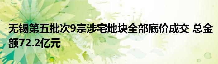 无锡第五批次9宗涉宅地块全部底价成交 总金额72.2亿元