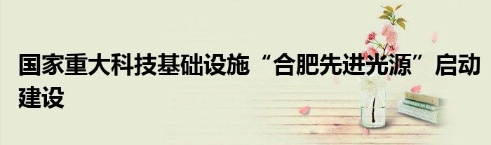 国家重大科技基础设施“合肥先进光源”启动建设