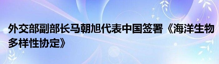 外交部副部长马朝旭代表中国签署《海洋生物多样性协定》