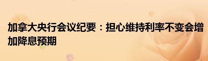 加拿大央行会议纪要：担心维持利率不变会增加降息预期
