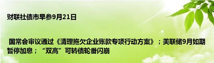 财联社债市早参9月21日 | 国常会审议通过《清理拖欠企业账款专项行动方案》;美联储9月如期暂停加息;“双高”可转债轮番闪崩