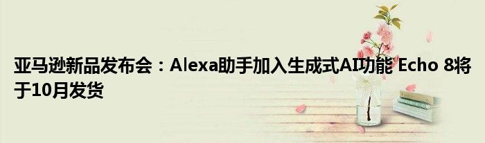 亚马逊新品发布会:Alexa助手加入生成式AI功能 Echo 8将于10月发货