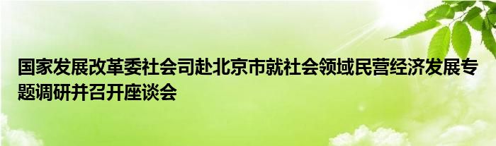 国家发展改革委社会司赴北京市就社会领域民营经济发展专题调研并召开座谈会